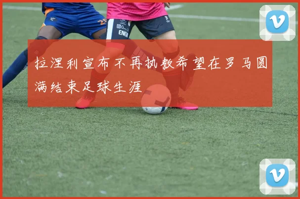拉涅利宣布不再执教希望在罗马圆满结束足球生涯