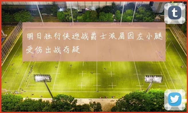 明日独行侠迎战爵士浓眉因左小腿受伤出战存疑