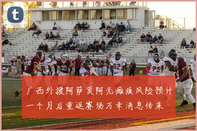 广西外援阿萨莫阿无瘫痪风险预计一个月后重返赛场万幸消息传来