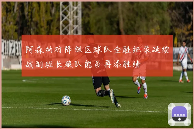 阿森纳对降级区球队全胜纪录延续战副班长狼队能否再添胜绩