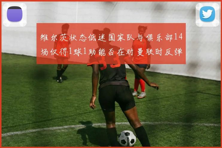 维尔茨状态低迷国家队与俱乐部14场仅得1球1助能否在对曼联时反弹