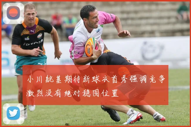 小川航基期待新球衣首秀强调竞争激烈没有绝对稳固位置