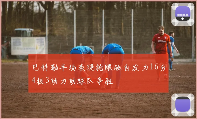 巴特勒半场表现抢眼独自发力16分4板3助力助球队争胜