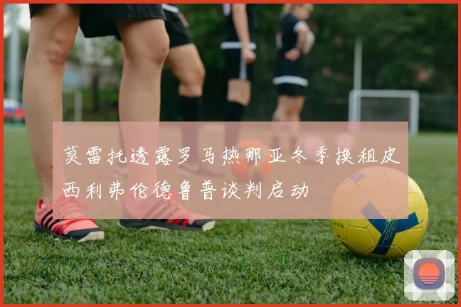莫雷托透露罗马热那亚冬季换租皮西利弗伦德鲁普谈判启动