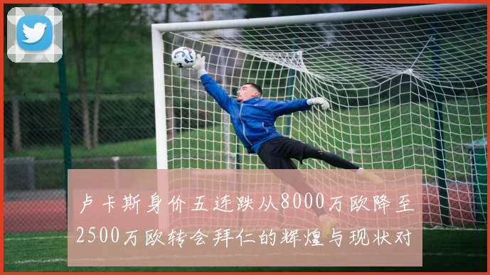 卢卡斯身价五连跌从8000万欧降至2500万欧转会拜仁的辉煌与现状对比