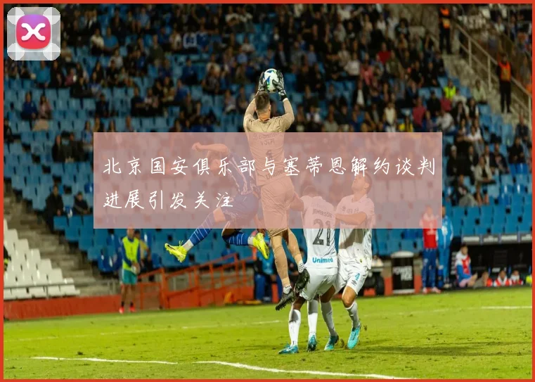 北京国安俱乐部与塞蒂恩解约谈判进展引发关注