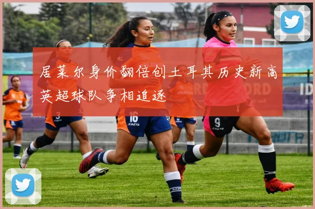 居莱尔身价翻倍创土耳其历史新高英超球队争相追逐