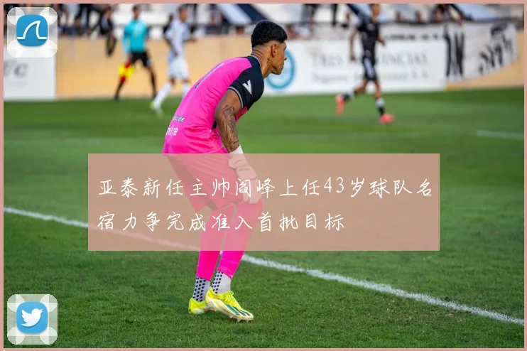 亚泰新任主帅阎峰上任43岁球队名宿力争完成准入首批目标