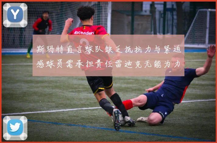 斯玛特直言球队缺乏抵抗力与紧迫感球员需承担责任雷迪克无能为力
